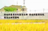 白山抖音竞价托管怎么样  白山抖音竞价托管怎么样可靠吗