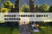如何去运营一个健康养生账号  健康养生注册公司经营范围