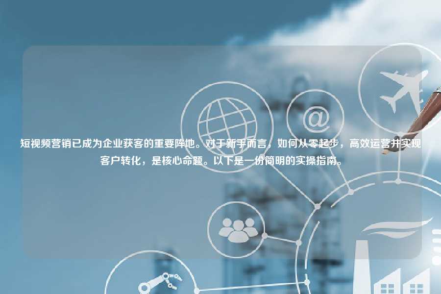 短视频营销已成为企业获客的重要阵地。对于新手而言，如何从零起步，高效运营并实现客户转化，是核心命题。以下是一份简明的实操指南。