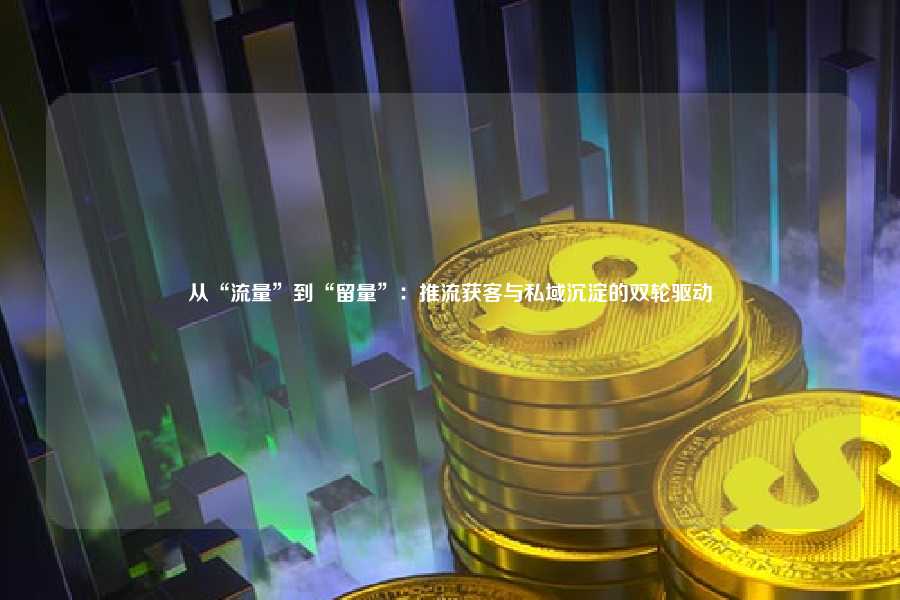 从“流量”到“留量”：推流获客与私域沉淀的双轮驱动