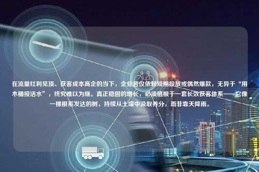 在流量红利见顶、获客成本高企的当下，企业若仅依赖短期投放或偶然爆款，无异于“用木桶接活水”，终究难以为继。真正稳固的增长，必须植根于一套长效获客体系——它像一棵根系发达的树，持续从土壤中汲取养分，而非靠天降雨。