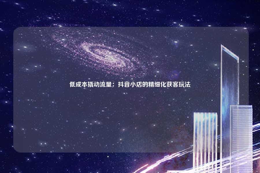 低成本撬动流量：抖音小店的精细化获客玩法