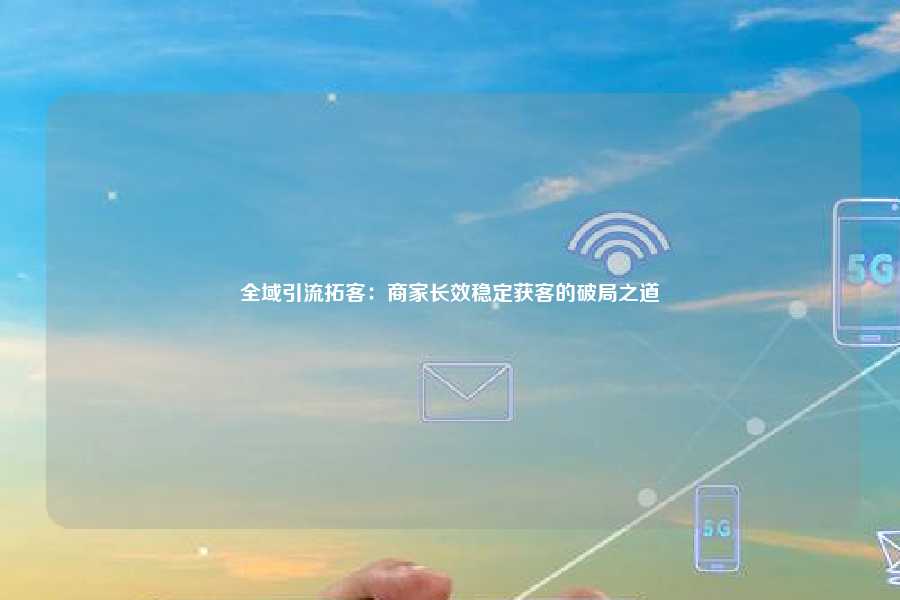 全域引流拓客：商家长效稳定获客的破局之道