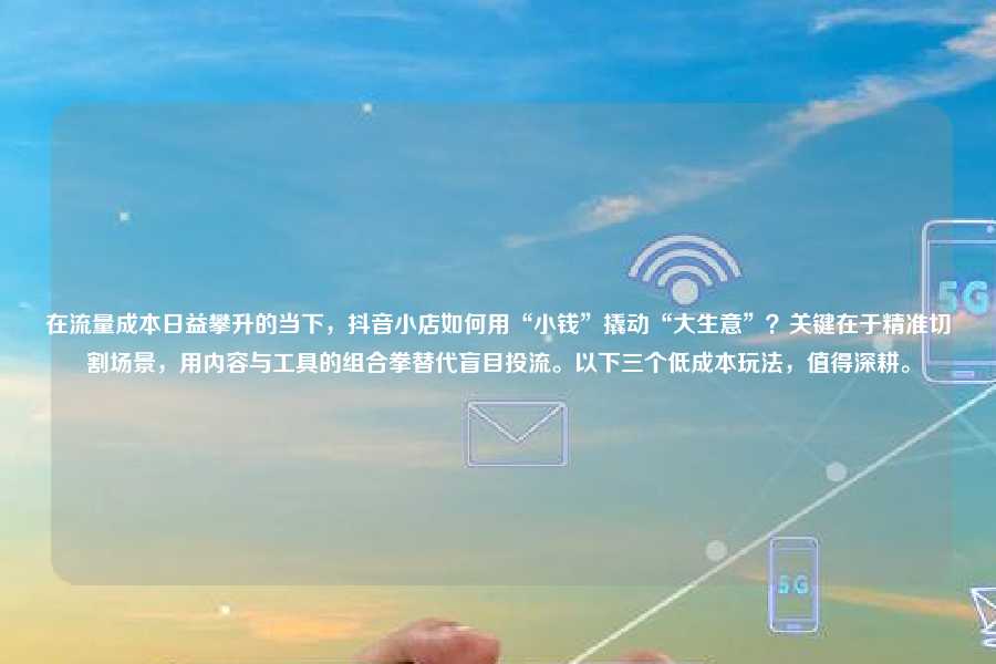 在流量成本日益攀升的当下，抖音小店如何用“小钱”撬动“大生意”？关键在于精准切割场景，用内容与工具的组合拳替代盲目投流。以下三个低成本玩法，值得深耕。