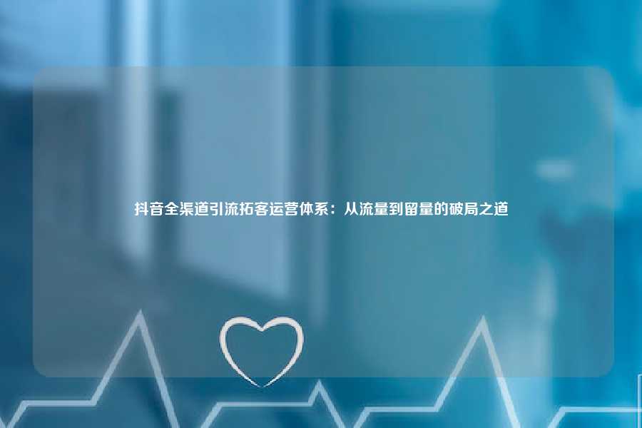 抖音全渠道引流拓客运营体系：从流量到留量的破局之道