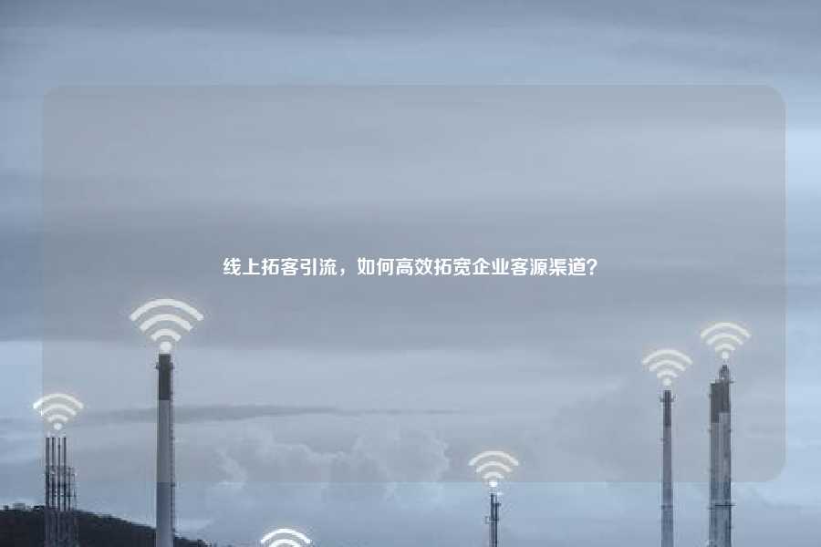 线上拓客引流，如何高效拓宽企业客源渠道？