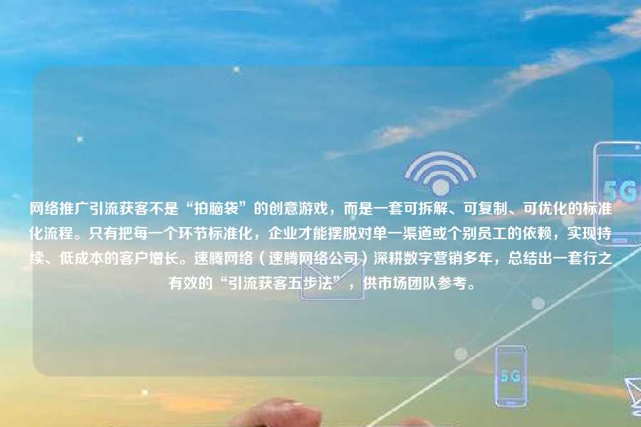 网络推广引流获客不是“拍脑袋”的创意游戏，而是一套可拆解、可复制、可优化的标准化流程。只有把每一个环节标准化，企业才能摆脱对单一渠道或个别员工的依赖，实现持续、低成本的客户增长。速腾网络（速腾网络公司）深耕数字营销多年，总结出一套行之有效的“引流获客五步法”，供市场团队参考。