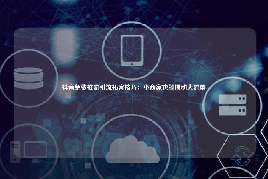 抖音免费推流引流拓客技巧：小商家也能撬动大流量