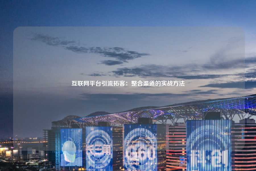 互联网平台引流拓客：整合渠道的实战方法