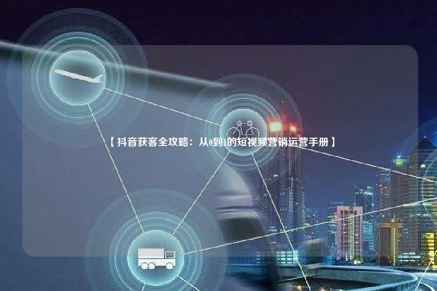 【抖音获客全攻略:从0到1的短视频营销运营手册】