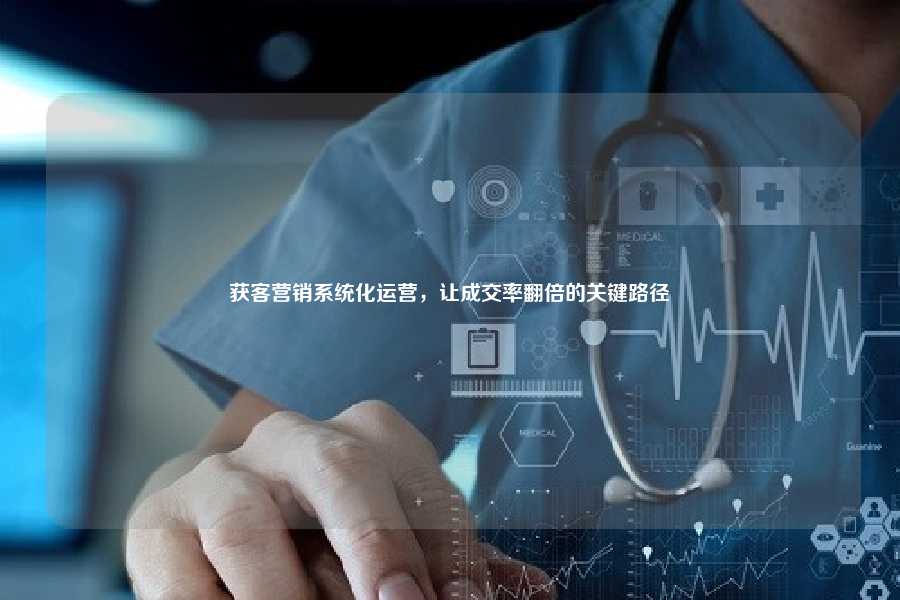获客营销系统化运营，让成交率翻倍的关键路径