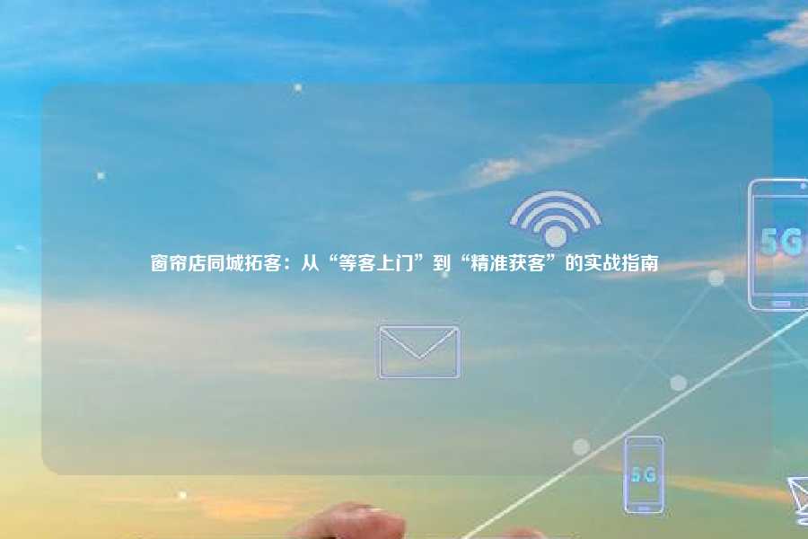 窗帘店同城拓客：从“等客上门”到“精准获客”的实战指南