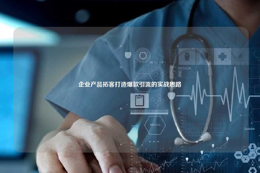 企业产品拓客打造爆款引流的实战思路