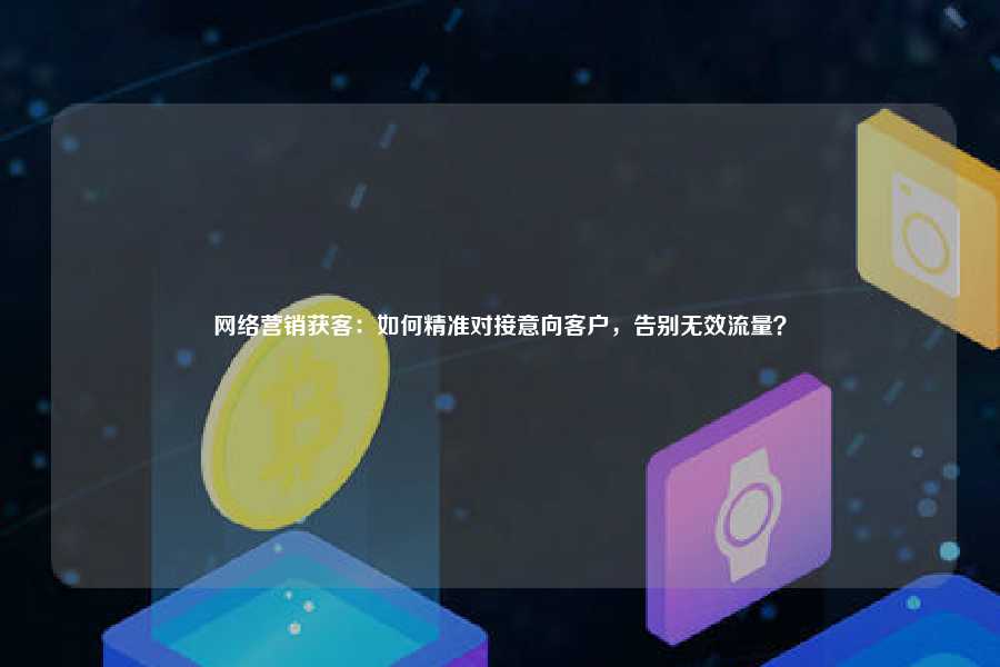 网络营销获客：如何精准对接意向客户，告别无效流量？