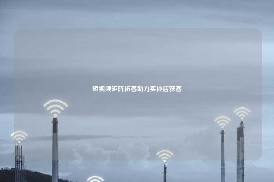 短视频矩阵拓客助力实体店获客
