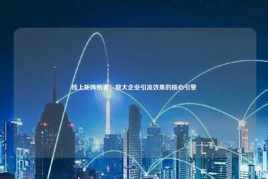 线上矩阵拓客：放大企业引流效果的核心引擎