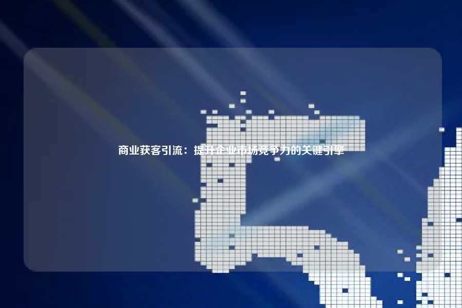 商业获客引流：提升企业市场竞争力的关键引擎