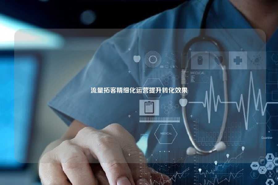 流量拓客精细化运营提升转化效果