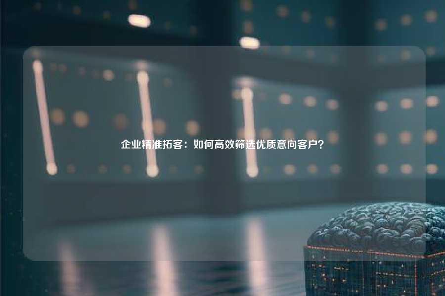 企业精准拓客：如何高效筛选优质意向客户？